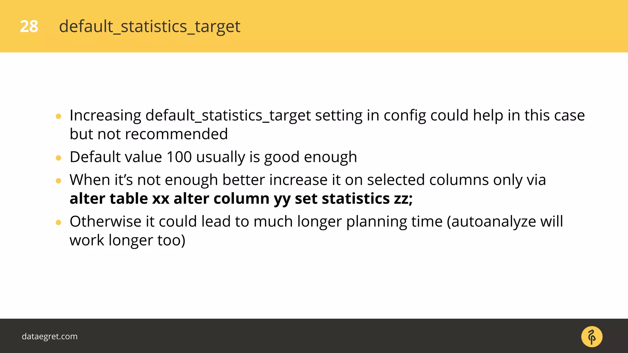 28 default_statistics_target
• Increasing default_statistics_target setting in conﬁg could help in this case
but not recommended
• Default value 100 usually is good enough
• When it’s not enough better increase it on selected columns only via
alter table xx alter column yy set statistics zz;
• Otherwise it could lead to much longer planning time (autoanalyze will
work longer too)
dataegret.com
 