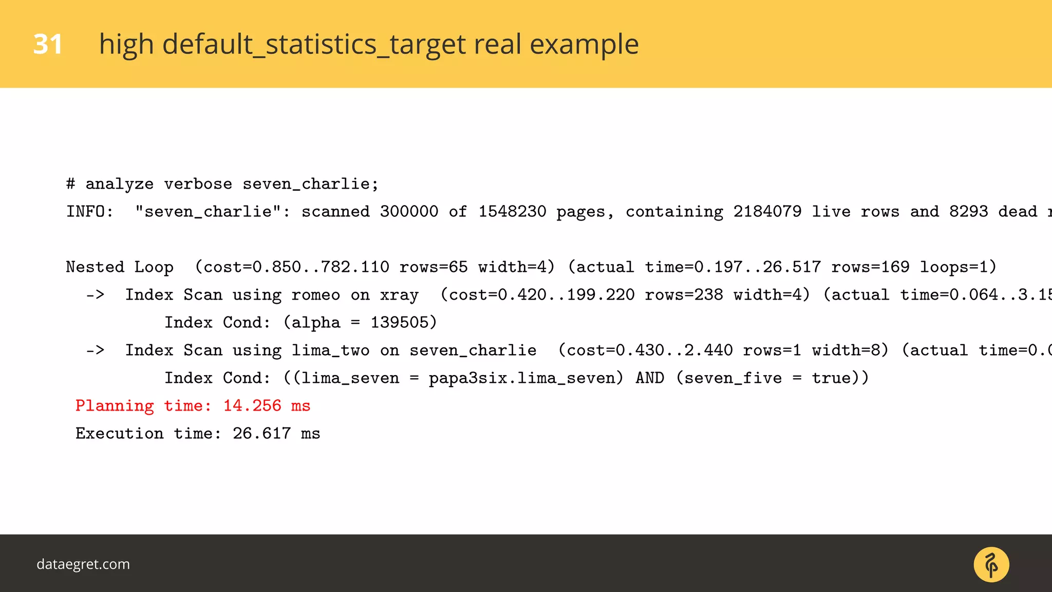 31 high default_statistics_target real example
# analyze verbose seven_charlie;
INFO: "seven_charlie": scanned 300000 of 1548230 pages, containing 2184079 live rows and 8293 dead r
Nested Loop (cost=0.850..782.110 rows=65 width=4) (actual time=0.197..26.517 rows=169 loops=1)
-> Index Scan using romeo on xray (cost=0.420..199.220 rows=238 width=4) (actual time=0.064..3.15
Index Cond: (alpha = 139505)
-> Index Scan using lima_two on seven_charlie (cost=0.430..2.440 rows=1 width=8) (actual time=0.0
Index Cond: ((lima_seven = papa3six.lima_seven) AND (seven_five = true))
Planning time: 14.256 ms
Execution time: 26.617 ms
dataegret.com
 