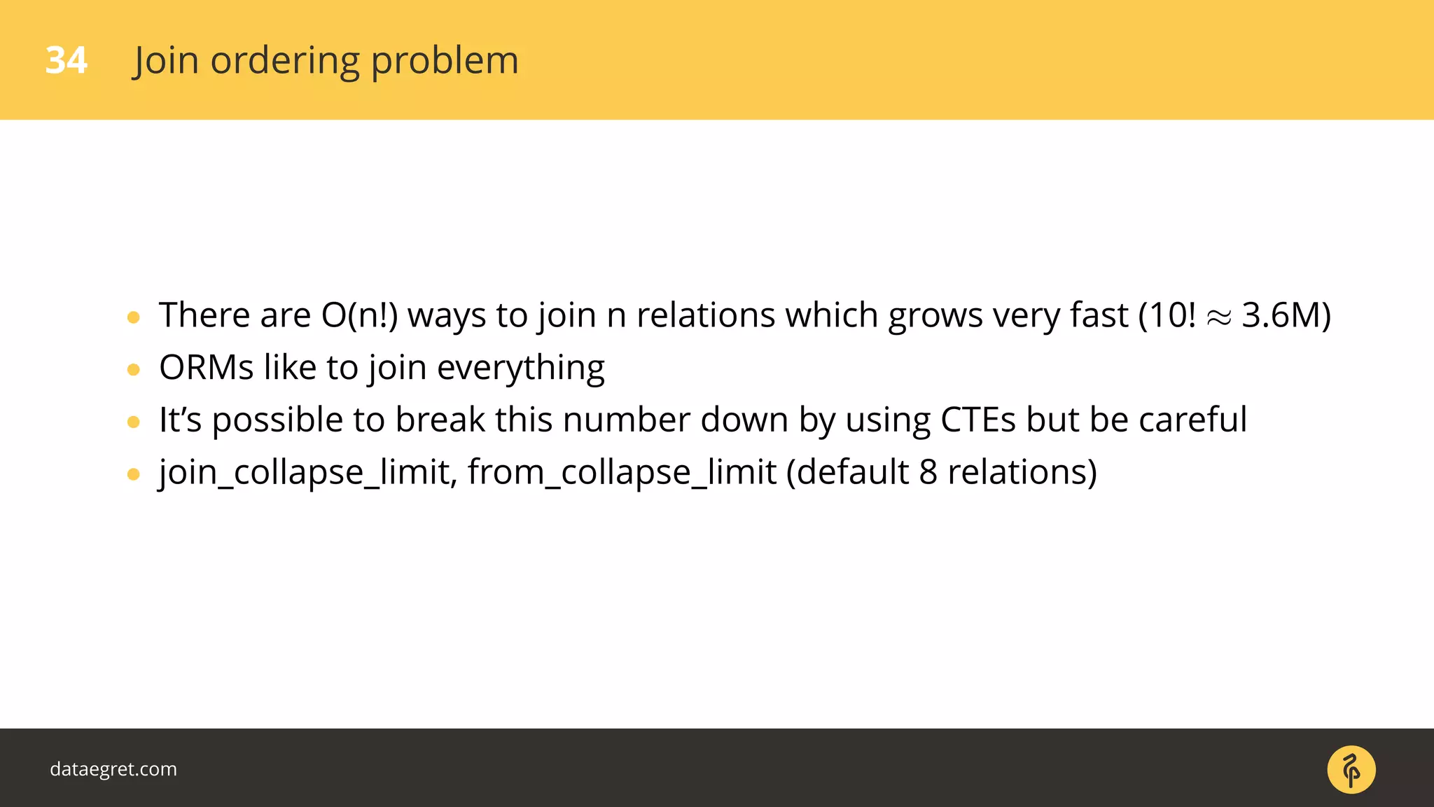 34 Join ordering problem
• There are O(n!) ways to join n relations which grows very fast (10! ≈ 3.6M)
• ORMs like to join everything
• It’s possible to break this number down by using CTEs but be careful
• join_collapse_limit, from_collapse_limit (default 8 relations)
dataegret.com
 