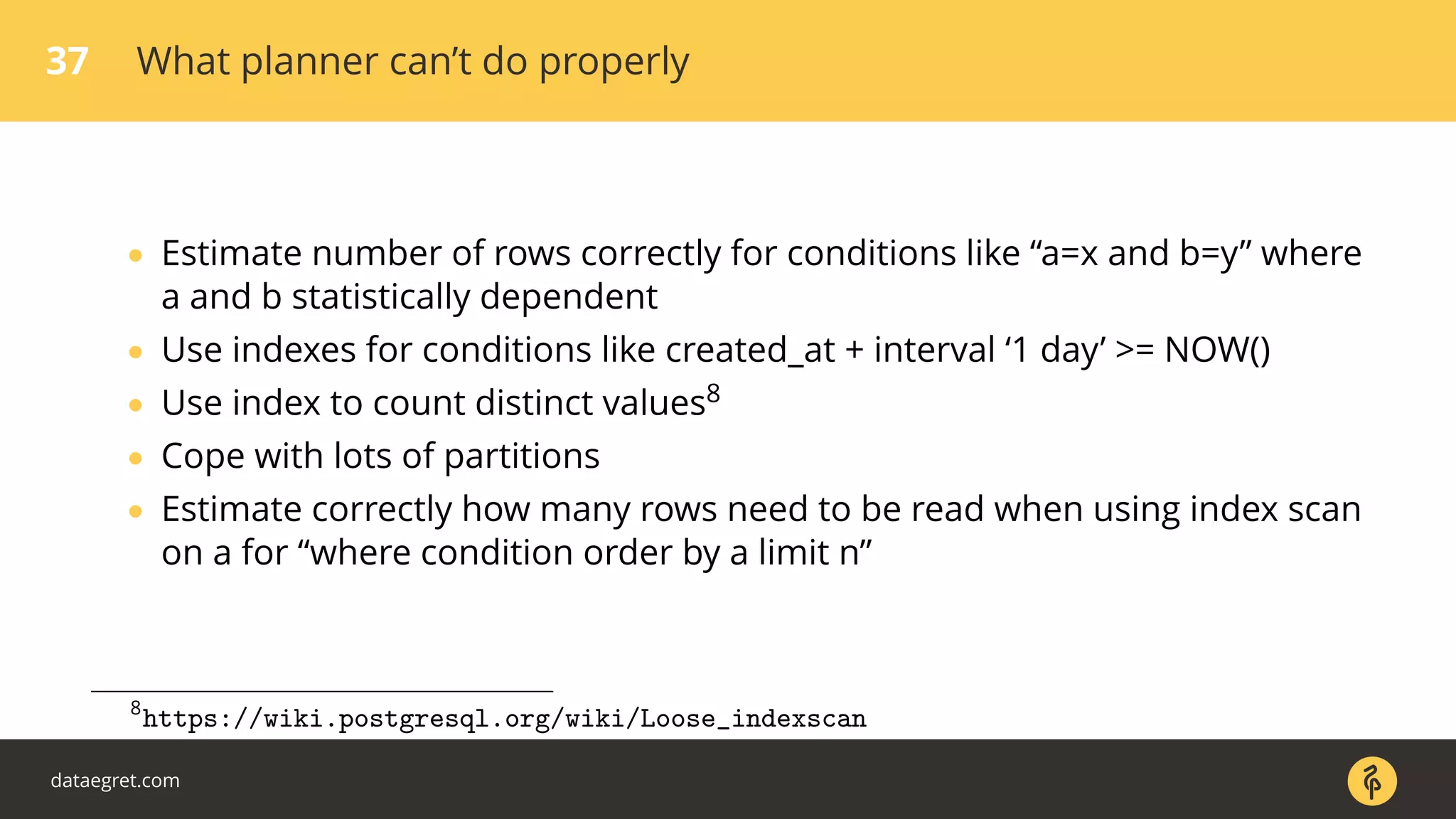 37 What planner can’t do properly
• Estimate number of rows correctly for conditions like “a=x and b=y” where
a and b statistically dependent
• Use indexes for conditions like created_at + interval ‘1 day’ >= NOW()
• Use index to count distinct values8
• Cope with lots of partitions
• Estimate correctly how many rows need to be read when using index scan
on a for “where condition order by a limit n”
8
https://wiki.postgresql.org/wiki/Loose_indexscan
dataegret.com
 