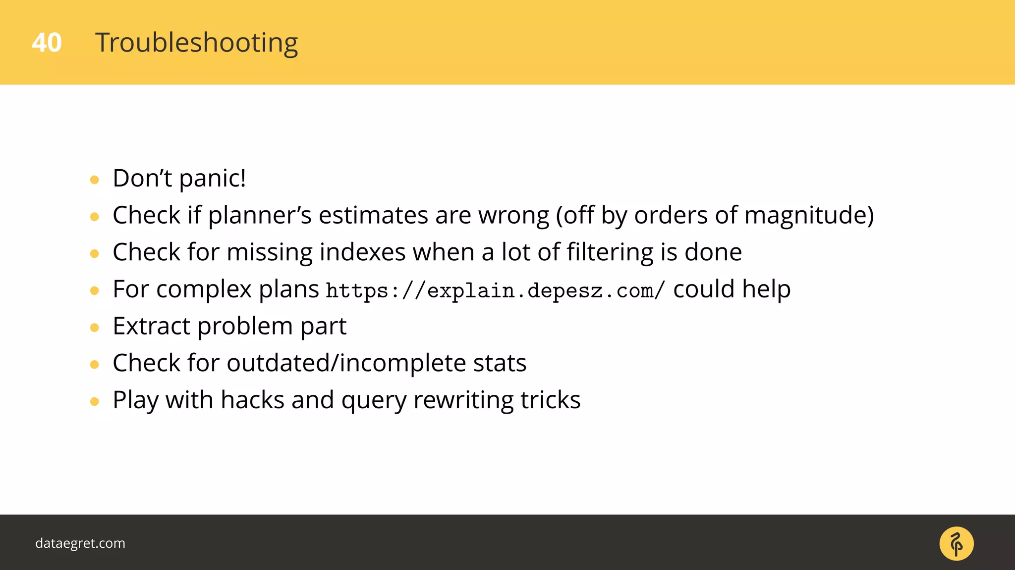 40 Troubleshooting
• Don’t panic!
• Check if planner’s estimates are wrong (oﬀ by orders of magnitude)
• Check for missing indexes when a lot of ﬁltering is done
• For complex plans https://explain.depesz.com/ could help
• Extract problem part
• Check for outdated/incomplete stats
• Play with hacks and query rewriting tricks
dataegret.com
 