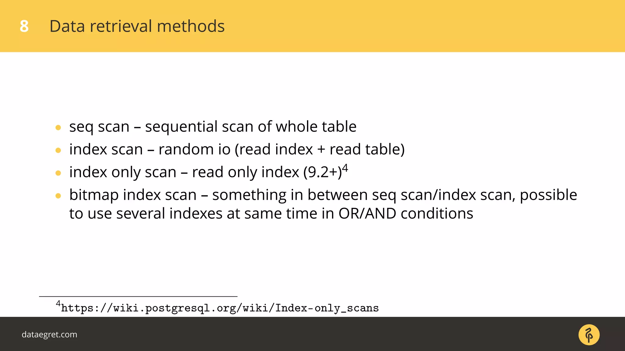 8 Data retrieval methods
• seq scan – sequential scan of whole table
• index scan – random io (read index + read table)
• index only scan – read only index (9.2+)4
• bitmap index scan – something in between seq scan/index scan, possible
to use several indexes at same time in OR/AND conditions
4
https://wiki.postgresql.org/wiki/Index-only_scans
dataegret.com
 