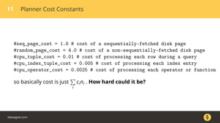 11 Planner Cost Constants
#seq_page_cost = 1.0 # cost of a sequentially-fetched disk page
#random_page_cost = 4.0 # cost of a non-sequentially-fetched disk page
#cpu_tuple_cost = 0.01 # cost of processing each row during a query
#cpu_index_tuple_cost = 0.005 # cost of processing each index entry
#cpu_operator_cost = 0.0025 # cost of processing each operator or function
so basically cost is just
i
cini . How hard could it be?
dataegret.com
 
