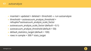 17 autoanalyze
• inserted + updated + deleted > threshold ⇒ run autoanalyze
• threshold = autovacuum_analyze_threshold +
reltuples*autovacuum_analyze_scale_factor
• autovacuum_analyze_scale_factor (default = 0.1)
• autovacuum_analyze_threshold (default = 50)
• default_statistics_target (default = 100)
• rows in sample = 300 * stats_target
dataegret.com
 