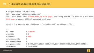 19 n_distinct underestimation example
# analyze verbose test_ndistinct;
INFO: analyzing "public.test_ndistinct"
INFO: "test_ndistinct": scanned 30000 of 35314 pages, containing 8495268 live rows and 0 dead rows;
30000 rows in sample, 10000067 estimated total rows
select * from pg_stats where tablename = ’test_ndistinct’ and attname = ’f1’;
...
null_frac | 0.904067
avg_width | 4
n_distinct | 3080
most_common_vals |
most_common_freqs |
histogram_bounds | {-8505,10072,15513,18933,21260,22574,24082,25695,26953,27898,28645...
correlation | -0.00286606
dataegret.com
 
