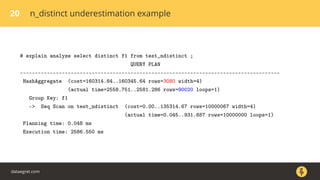 20 n_distinct underestimation example
# explain analyze select distinct f1 from test_ndistinct ;
QUERY PLAN
---------------------------------------------------------------------------------------
HashAggregate (cost=160314.84..160345.64 rows=3080 width=4)
(actual time=2558.751..2581.286 rows=90020 loops=1)
Group Key: f1
-> Seq Scan on test_ndistinct (cost=0.00..135314.67 rows=10000067 width=4)
(actual time=0.045..931.687 rows=10000000 loops=1)
Planning time: 0.048 ms
Execution time: 2586.550 ms
dataegret.com
 