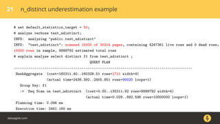 21 n_distinct underestimation example
# set default_statistics_target = 50;
# analyze verbose test_ndistinct;
INFO: analyzing "public.test_ndistinct"
INFO: "test_ndistinct": scanned 15000 of 35314 pages, containing 4247361 live rows and 0 dead rows;
15000 rows in sample, 9999792 estimated total rows
# explain analyze select distinct f1 from test_ndistinct ;
QUERY PLAN
---------------------------------------------------------------------------------------
HashAggregate (cost=160311.40..160328.51 rows=1711 width=4)
(actual time=2436.392..2455.851 rows=90020 loops=1)
Group Key: f1
-> Seq Scan on test_ndistinct (cost=0.00..135311.92 rows=9999792 width=4)
(actual time=0.029..892.596 rows=10000000 loops=1)
Planning time: 0.096 ms
Execution time: 2461.160 ms
dataegret.com
 