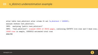 23 n_distinct underestimation example
alter table test_ndistinct alter column f1 set (n_distinct = 100000);
analyze verbose test_ndistinct;
INFO: analyzing "public.test_ndistinct"
INFO: "test_ndistinct": scanned 15000 of 35314 pages, containing 4247670 live rows and 0 dead rows;
15000 rows in sample, 10000012 estimated total rows
ANALYZE
dataegret.com
 