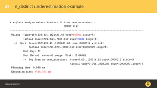 24 n_distinct underestimation example
# explain analyze select distinct f1 from test_ndistinct ;
QUERY PLAN
-------------------------------------------------------------------------------------------
Unique (cost=1571431.43..1621431.49 rows=100000 width=4)
(actual time=4791.872..7551.150 rows=90020 loops=1)
-> Sort (cost=1571431.43..1596431.46 rows=10000012 width=4)
(actual time=4791.870..6893.413 rows=10000000 loops=1)
Sort Key: f1
Sort Method: external merge Disk: 101648kB
-> Seq Scan on test_ndistinct (cost=0.00..135314.12 rows=10000012 width=4)
(actual time=0.041..938.093 rows=10000000 loops=1)
Planning time: 0.099 ms
Execution time: 7714.701 ms
dataegret.com
 