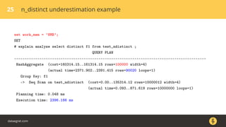 25 n_distinct underestimation example
set work_mem = ’8MB’;
SET
# explain analyze select distinct f1 from test_ndistinct ;
QUERY PLAN
-------------------------------------------------------------------------------------------
HashAggregate (cost=160314.15..161314.15 rows=100000 width=4)
(actual time=2371.902..2391.415 rows=90020 loops=1)
Group Key: f1
-> Seq Scan on test_ndistinct (cost=0.00..135314.12 rows=10000012 width=4)
(actual time=0.093..871.619 rows=10000000 loops=1)
Planning time: 0.048 ms
Execution time: 2396.186 ms
dataegret.com
 
