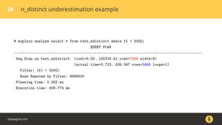 26 n_distinct underestimation example
# explain analyze select * from test_ndistinct where f1 < 5000;
QUERY PLAN
-------------------------------------------------------------------------------------------
Seq Scan on test_ndistinct (cost=0.00..160316.61 rows=7550 width=4)
(actual time=0.723..839.347 rows=3480 loops=1)
Filter: (f1 < 5000)
Rows Removed by Filter: 9996520
Planning time: 0.262 ms
Execution time: 839.774 ms
dataegret.com
 