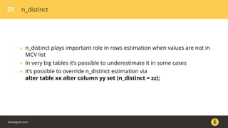 27 n_distinct
• n_distinct plays important role in rows estimation when values are not in
MCV list
• In very big tables it’s possible to underestimate it in some cases
• It’s possible to override n_distinct estimation via
alter table xx alter column yy set (n_distinct = zz);
dataegret.com
 