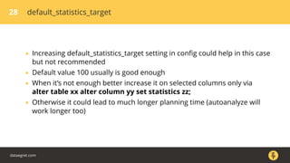 28 default_statistics_target
• Increasing default_statistics_target setting in conﬁg could help in this case
but not recommended
• Default value 100 usually is good enough
• When it’s not enough better increase it on selected columns only via
alter table xx alter column yy set statistics zz;
• Otherwise it could lead to much longer planning time (autoanalyze will
work longer too)
dataegret.com
 