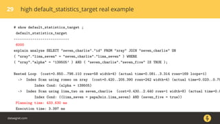 29 high default_statistics_target real example
# show default_statistics_target ;
default_statistics_target
---------------------------
6000
explain analyze SELECT "seven_charlie"."id" FROM "xray" JOIN "seven_charlie" ON
( "xray"."lima_seven" = "seven_charlie"."lima_seven" ) WHERE
( "xray"."alpha" = ’139505’ ) AND ( "seven_charlie"."seven_five" IS TRUE );
Nested Loop (cost=0.850..798.110 rows=58 width=4) (actual time=0.081..3.314 rows=169 loops=1)
-> Index Scan using romeo on xray (cost=0.420..205.390 rows=242 width=4) (actual time=0.023..0.79
Index Cond: (alpha = 139505)
-> Index Scan using lima_two on seven_charlie (cost=0.430..2.440 rows=1 width=8) (actual time=0.0
Index Cond: ((lima_seven = papa3six.lima_seven) AND (seven_five = true))
Planning time: 433.630 ms
Execution time: 3.397 ms
dataegret.com
 