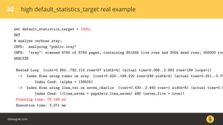 30 high default_statistics_target real example
set default_statistics_target = 1000;
SET
# analyze verbose xray;
INFO: analyzing "public.xray"
INFO: "xray": scanned 6760 of 6760 pages, containing 851656 live rows and 2004 dead rows; 300000 row
ANALYZE
Nested Loop (cost=0.850..782.110 rows=57 width=4) (actual time=0.066..2.992 rows=169 loops=1)
-> Index Scan using romeo on xray (cost=0.420..199.220 rows=238 width=4) (actual time=0.021..0.70
Index Cond: (alpha = 139505)
-> Index Scan using lima_two on seven_charlie (cost=0.430..2.440 rows=1 width=8) (actual time=0.0
Index Cond: ((lima_seven = papa3six.lima_seven) AND (seven_five = true))
Planning time: 75.196 ms
Execution time: 3.071 ms
dataegret.com
 