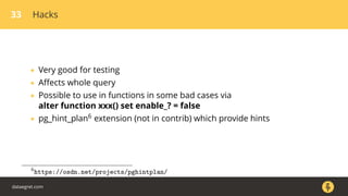 33 Hacks
• Very good for testing
• Aﬀects whole query
• Possible to use in functions in some bad cases via
alter function xxx() set enable_? = false
• pg_hint_plan6 extension (not in contrib) which provide hints
6
https://osdn.net/projects/pghintplan/
dataegret.com
 