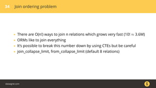34 Join ordering problem
• There are O(n!) ways to join n relations which grows very fast (10! ≈ 3.6M)
• ORMs like to join everything
• It’s possible to break this number down by using CTEs but be careful
• join_collapse_limit, from_collapse_limit (default 8 relations)
dataegret.com
 