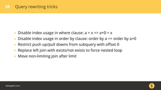 38 Query rewriting tricks
• Disable index usage in where clause: a = x => a+0 = x
• Disable index usage in order by clause: order by a => order by a+0
• Restrict push up/pull downs from subquery with oﬀset 0
• Replace left join with exists/not exists to force nested loop
• Move non-limiting join after limit
dataegret.com
 