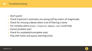 40 Troubleshooting
• Don’t panic!
• Check if planner’s estimates are wrong (oﬀ by orders of magnitude)
• Check for missing indexes when a lot of ﬁltering is done
• For complex plans https://explain.depesz.com/ could help
• Extract problem part
• Check for outdated/incomplete stats
• Play with hacks and query rewriting tricks
dataegret.com
 
