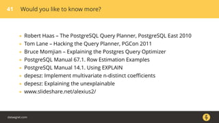 41 Would you like to know more?
• Robert Haas – The PostgreSQL Query Planner, PostgreSQL East 2010
• Tom Lane – Hacking the Query Planner, PGCon 2011
• Bruce Momjian – Explaining the Postgres Query Optimizer
• PostgreSQL Manual 67.1. Row Estimation Examples
• PostgreSQL Manual 14.1. Using EXPLAIN
• depesz: Implement multivariate n-distinct coeﬃcients
• depesz: Explaining the unexplainable
• www.slideshare.net/alexius2/
dataegret.com
 