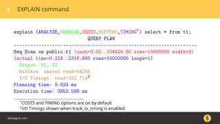 5 EXPLAIN command
explain (ANALYZE,VERBOSE,COSTS,BUFFERS,TIMING1) select * from t1;
QUERY PLAN
-------------------------------------------------------------------
Seq Scan on public.t1 (cost=0.00..104424.80 rows=10000000 width=8)
(actual time=0.218..2316.688 rows=10000000 loops=1)
Output: f1, f2
Buffers: shared read=44248
I/O Timings: read=322.7142
Planning time: 0.024 ms
Execution time: 3852.588 ms
1
COSTS and TIMING options are on by default
2
I/O Timings shown when track_io_timing is enabled
dataegret.com
 