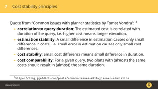 7 Cost stability principles
Quote from “Common issues with planner statistics by Tomas Vondra”: 3
• correlation to query duration: The estimated cost is correlated with
duration of the query, i.e. higher cost means longer execution.
• estimation stability: A small diﬀerence in estimation causes only small
diﬀerence in costs, i.e. small error in estimation causes only small cost
diﬀerences.
• cost stability: Small cost diﬀerence means small diﬀerence in duration.
• cost comparability: For a given query, two plans with (almost) the same
costs should result in (almost) the same duration.
3
https://blog.pgaddict.com/posts/common-issues-with-planner-statistics
dataegret.com
 