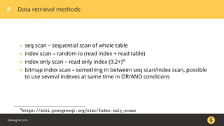 8 Data retrieval methods
• seq scan – sequential scan of whole table
• index scan – random io (read index + read table)
• index only scan – read only index (9.2+)4
• bitmap index scan – something in between seq scan/index scan, possible
to use several indexes at same time in OR/AND conditions
4
https://wiki.postgresql.org/wiki/Index-only_scans
dataegret.com
 
