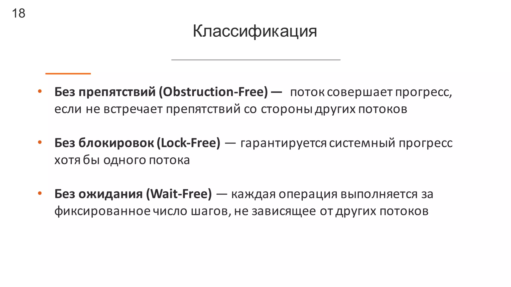 18
Классификация
• Без	
  препятствий	
  (Obstruction-­‐Free)	
  — поток	
  совершает	
  прогресс,	
  
если	
  не	
  встречает	
  препятствий	
  со	
  стороны	
  других	
  потоков
• Без	
  блокировок	
  (Lock-­‐Free) — гарантируется	
  системный	
  прогресс	
  
хотя	
  бы	
  одного	
  потока
• Без	
  ожидания (Wait-­‐Free) — каждая	
  операция	
  выполняется	
  за	
  
фиксированное	
  число	
  шагов,	
  не	
  зависящее	
  от	
  других	
  потоков
 