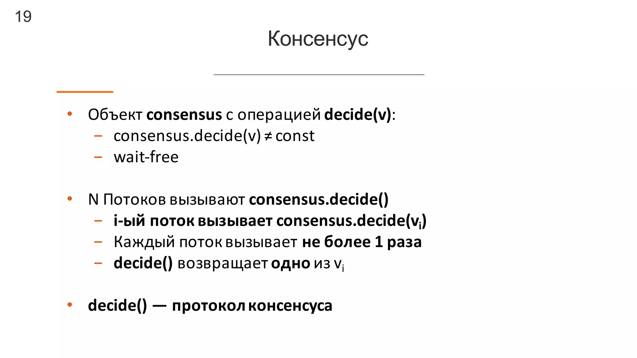 19
Консенсус
• Объект	
  consensus	
  с	
  операцией	
  decide(v):
- consensus.decide(v)	
  ≠	
  const
- wait-­‐free
• N	
  Потоков	
  вызывают	
  consensus.decide()
- i-­‐ый поток	
  вызывает	
  consensus.decide(vi)
- Каждый	
  поток	
  вызывает	
  не	
  более	
  1	
  раза
- decide() возвращает	
  одно	
  из	
  vi
• decide()	
  — протокол	
  консенсуса
 