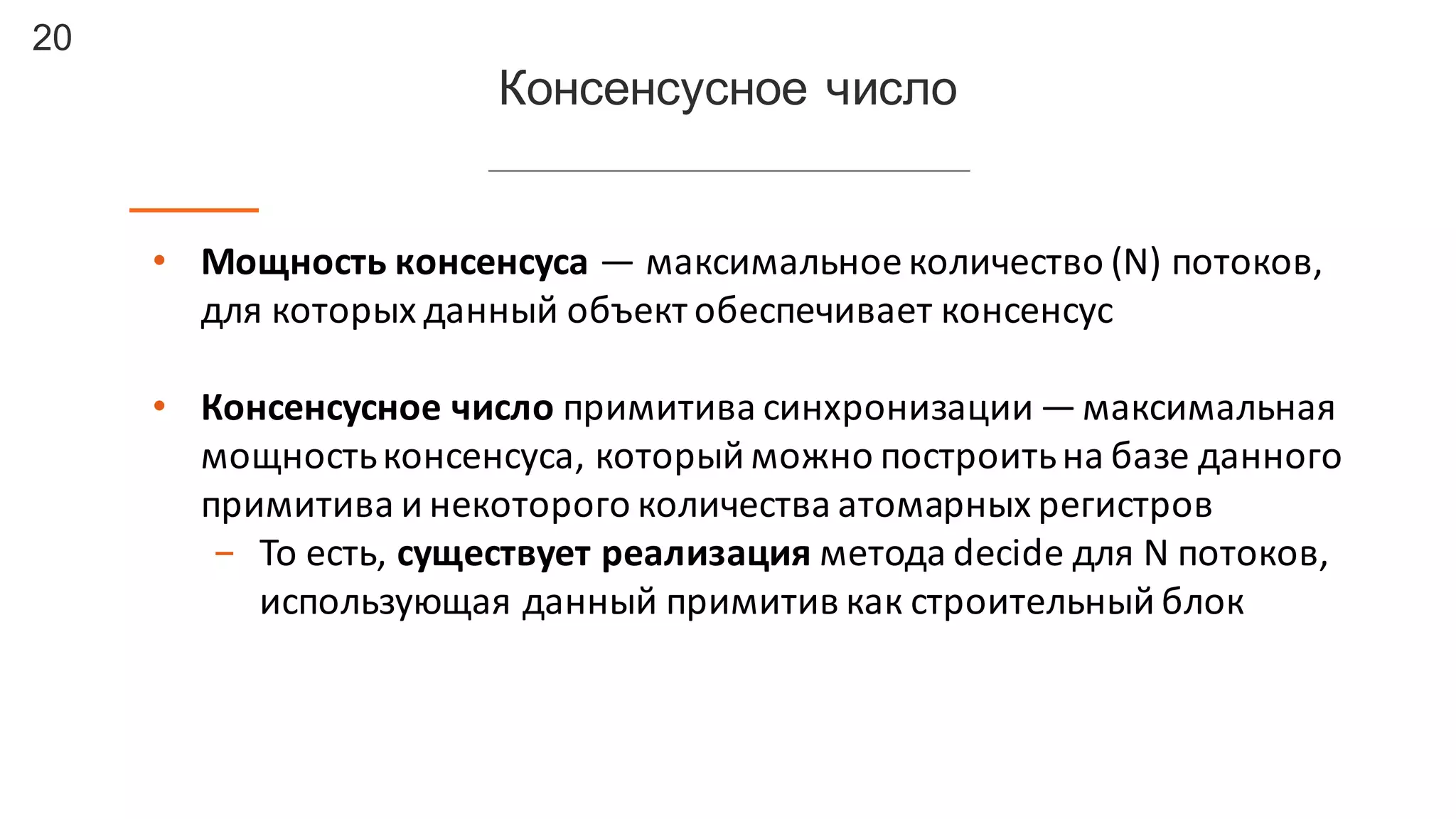 20
Консенсусное число
• Мощность	
  консенсуса	
  — максимальное	
  количество	
  (N) потоков,	
  
для	
  которых	
  данный	
  объект	
  обеспечивает	
  консенсус
• Консенсусное число	
  примитива	
  синхронизации	
  —максимальная	
  
мощность	
  консенсуса,	
  который	
  можно	
  построить	
  на	
  базе	
  данного	
  
примитива и	
  некоторого	
  количества	
  атомарных	
  регистров
- То	
  есть,	
  существует	
  реализация	
  метода	
  decide	
  для	
  N	
  потоков,	
  
использующая	
  данный	
  примитив	
  как	
  строительный	
  блок
 