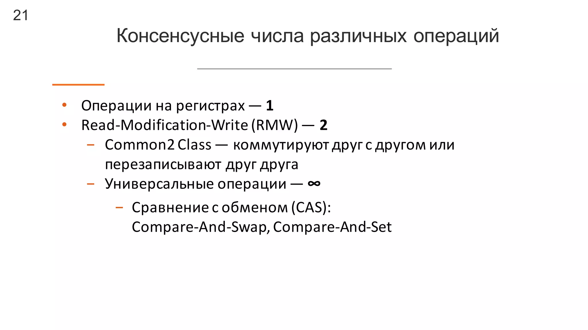 21
Консенсусные числа  различных  операций
• Операции	
  на	
  регистрах	
  — 1
• Read-­‐Modification-­‐Write	
  (RMW)— 2
- Common2	
  Class — коммутируют	
  друг	
  с	
  другом	
  или	
  
перезаписывают	
  друг	
  друга
- Универсальные	
  операции	
  — ∞
- Сравнение	
  с	
  обменом	
  (CAS):	
  
Compare-­‐And-­‐Swap,	
  Compare-­‐And-­‐Set
 