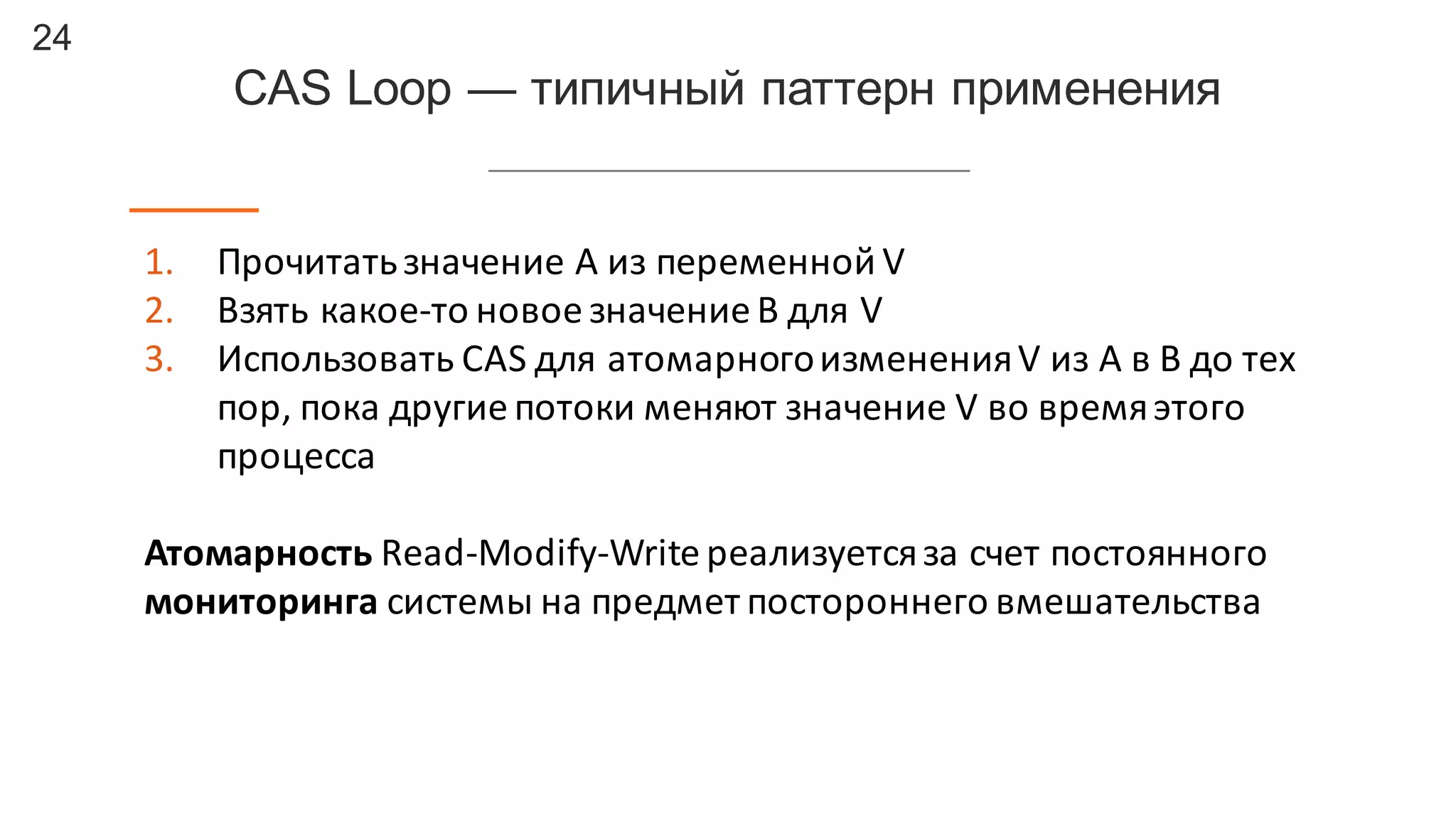 24
CAS  Loop  — типичный  паттерн  применения
1. Прочитать	
  значение	
  A	
  из	
  переменной	
  V
2. Взять	
  какое-­‐то	
  новое	
  значение	
  B	
  для	
  V
3. Использовать	
  CAS	
  для	
  атомарного	
  изменения	
  V	
  из	
  A	
  в	
  B до	
  тех	
  
пор,	
  пока	
  другие	
  потоки	
  меняют	
  значение	
  V	
  во	
  время	
  этого	
  
процесса
Атомарность Read-­‐Modify-­‐Write	
  реализуется	
  за	
  счет	
  постоянного	
  
мониторинга системы	
  на	
  предмет	
  постороннего	
  вмешательства
 