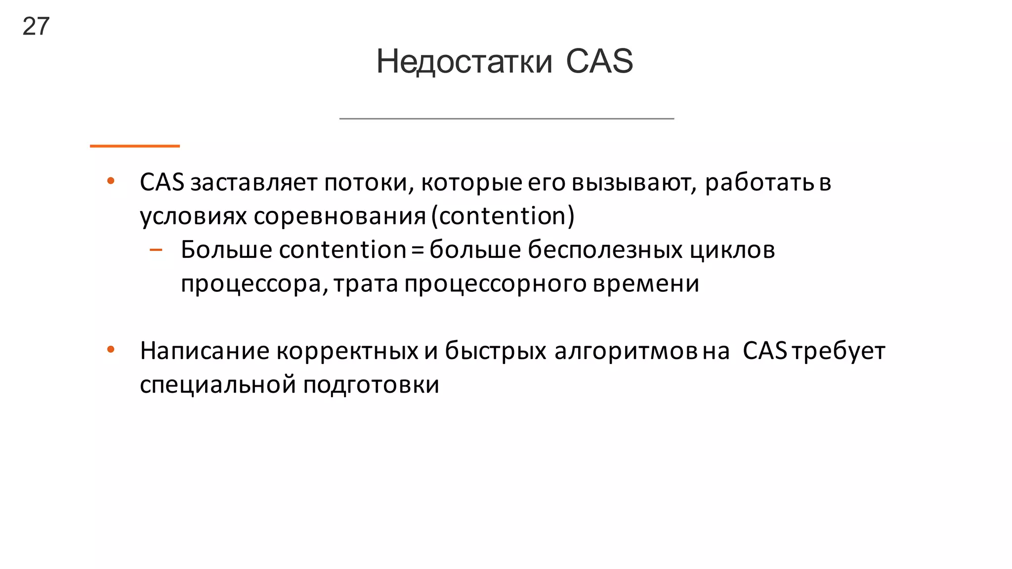 27
Недостатки  CAS
• CAS	
  заставляет	
  потоки,	
  которые	
  его	
  вызывают,	
  работать	
  в	
  
условиях	
  соревнования	
  (contention)
- Больше	
  contention	
  =	
  больше	
  бесполезных	
  циклов	
  
процессора,	
  трата	
  процессорного	
  времени
• Написание	
  корректных	
  и	
  быстрых	
  алгоритмов	
  на	
  	
  CAS	
  требует	
  
специальной	
  подготовки
 