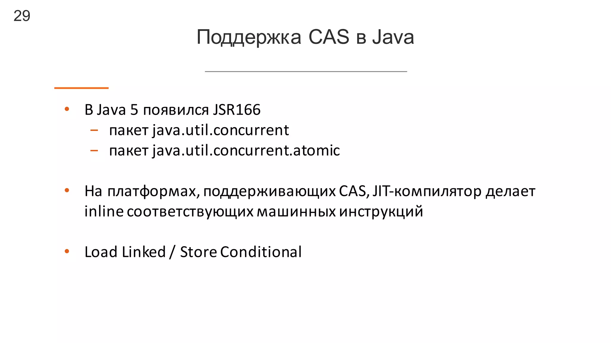 29
Поддержка  CAS  в  Java
• В	
  Java	
  5	
  появился	
  JSR166
- пакет	
  java.util.concurrent
- пакет	
  java.util.concurrent.atomic
• На	
  платформах,	
  поддерживающих	
  CAS,	
  JIT-­‐компилятор	
  делает	
  
inline	
  соответствующих	
  машинных	
  инструкций
• Load	
  Linked	
  /	
  Store	
  Conditional	
  
 