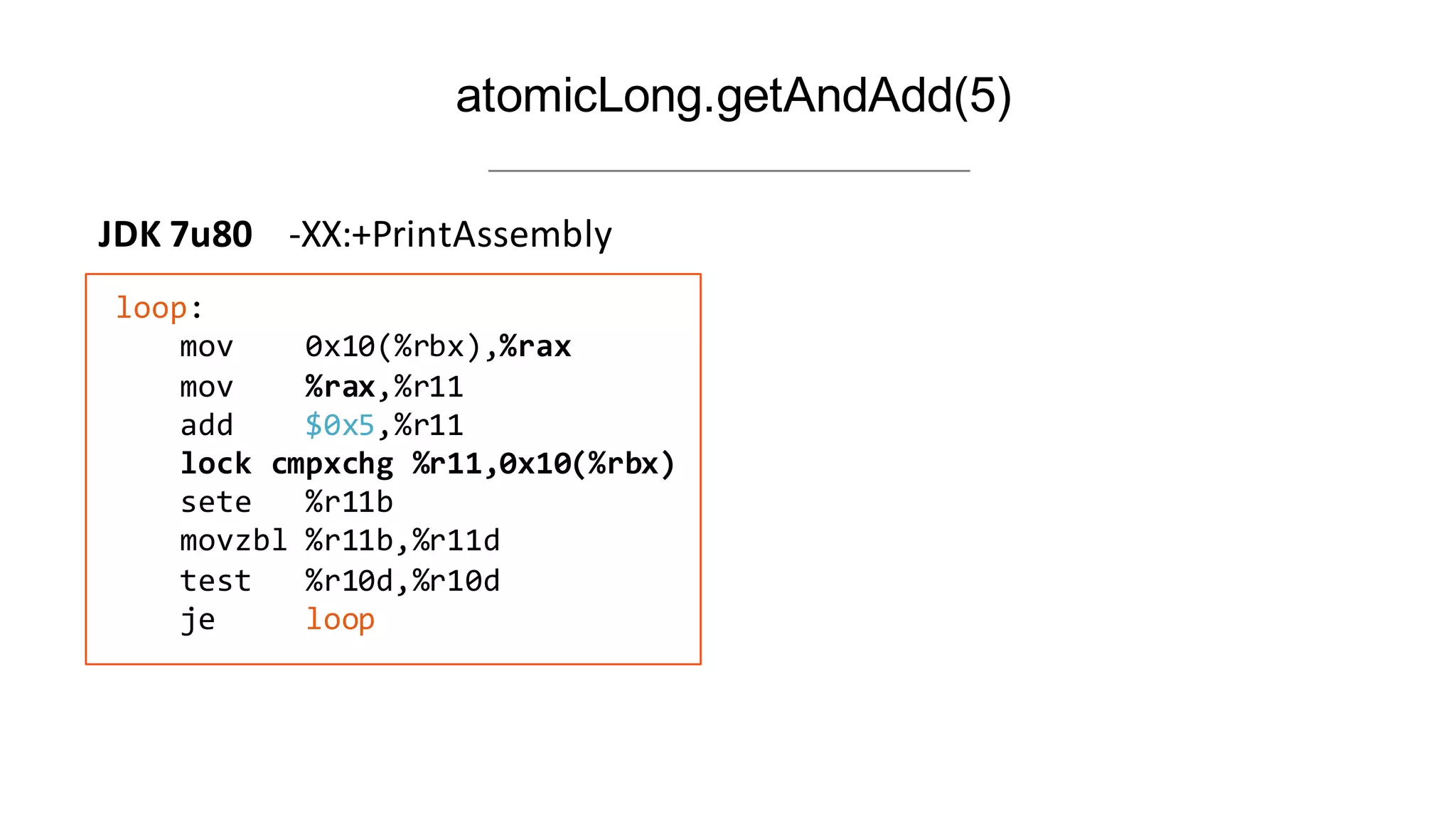 35
atomicLong.getAndAdd(5)
loop:
mov 0x10(%rbx),%rax
mov %rax,%r11
add        $0x5,%r11
lock  cmpxchg  %r11,0x10(%rbx)
sete      %r11b
movzbl  %r11b,%r11d
test %r10d,%r10d
je          loop
JDK	
  7u80	
  	
  	
  	
  -­‐XX:+PrintAssembly
 