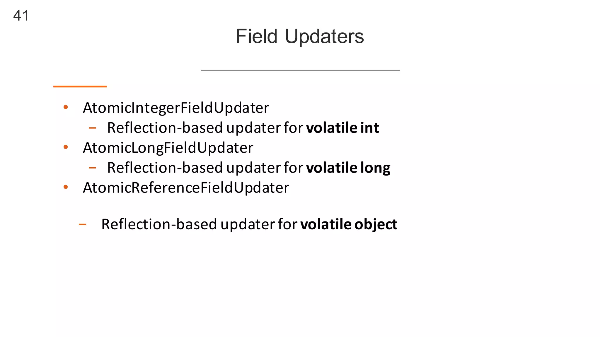 41
Field  Updaters
• AtomicIntegerFieldUpdater
- Reflection-­‐based	
  updater	
  for	
  volatile	
  int
• AtomicLongFieldUpdater
- Reflection-­‐based	
  updater	
  for	
  volatile	
  long
• AtomicReferenceFieldUpdater
- Reflection-­‐based	
  updater	
  for	
  volatile	
  object
 