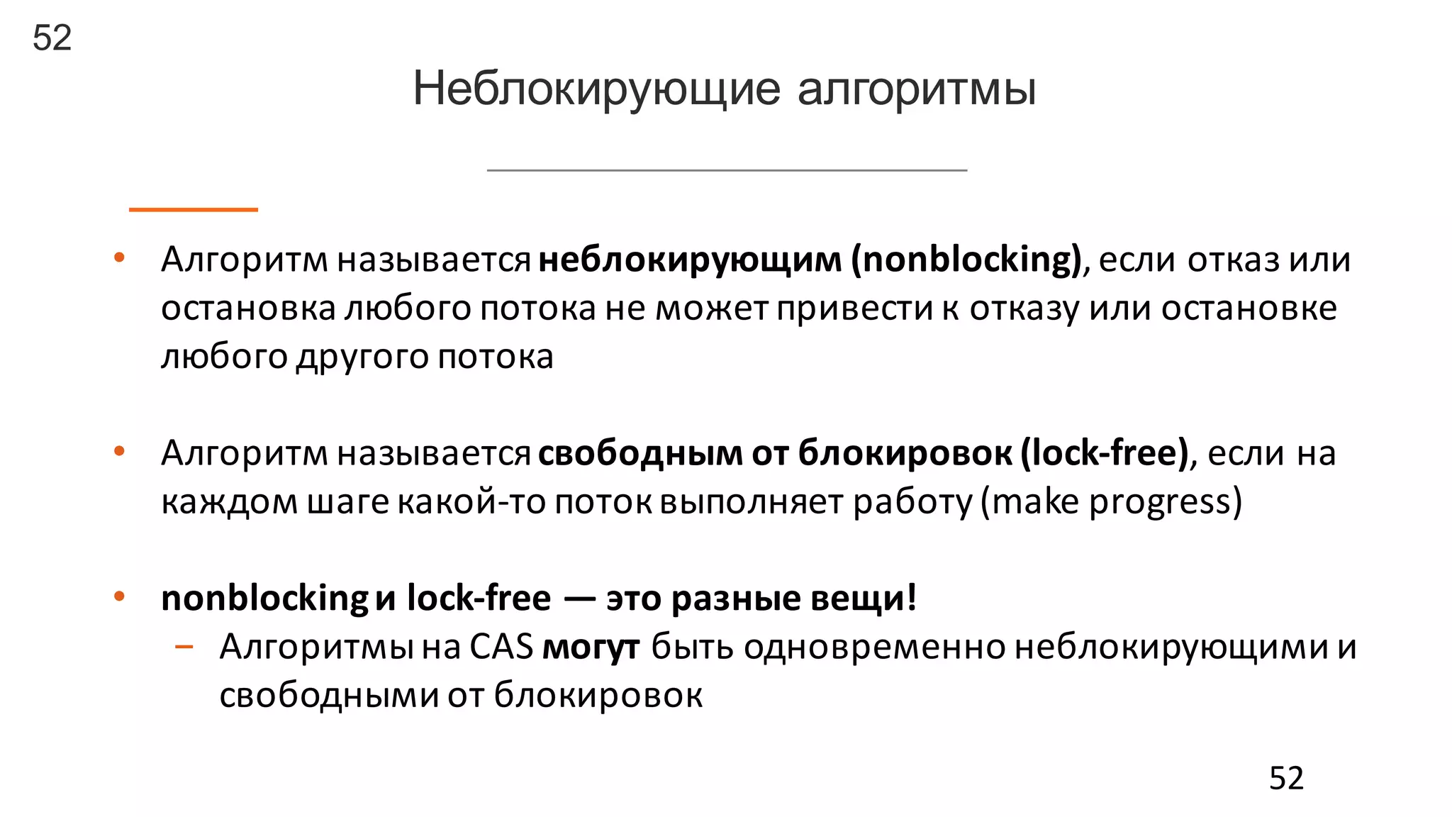 52
• Алгоритм	
  называется	
  неблокирующим	
  (nonblocking),	
  если	
  отказ	
  или	
  
остановка	
  любого	
  потока	
  не	
  может	
  привести	
  к	
  отказу	
  или	
  остановке	
  
любого	
  другого	
  потока
• Алгоритм	
  называется	
  свободным	
  от	
  блокировок (lock-­‐free),	
  если	
  на	
  
каждом	
  шаге	
  какой-­‐то	
  поток	
  выполняет	
  работу	
  (make	
  progress)
• nonblockingи	
  lock-­‐free	
  — это	
  разные	
  вещи!
- Алгоритмы	
  на	
  CAS	
  могут быть	
  одновременно	
  неблокирующими	
  и	
  
свободными	
  от	
  блокировок	
  
52
Неблокирующие  алгоритмы
 