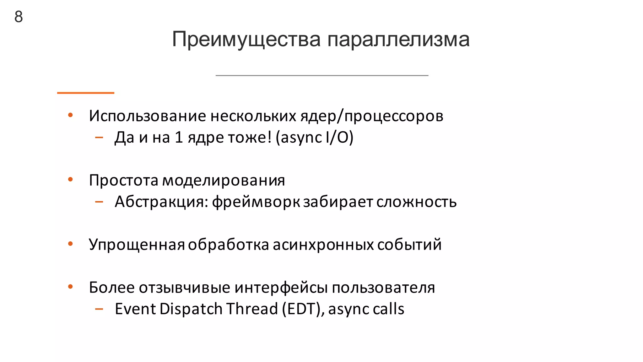 8
Преимущества  параллелизма
• Использование	
  нескольких	
  ядер/процессоров
- Да	
  и	
  на	
  1	
  ядре	
  тоже!	
  (async I/O)
• Простота	
  моделирования
- Абстракция:	
  фреймворкзабирает	
  сложность
• Упрощенная	
  обработка	
  асинхронных	
  событий
• Более	
  отзывчивые	
  интерфейсы	
  пользователя
- Event	
  Dispatch	
  Thread	
  (EDT),	
  async calls
 
