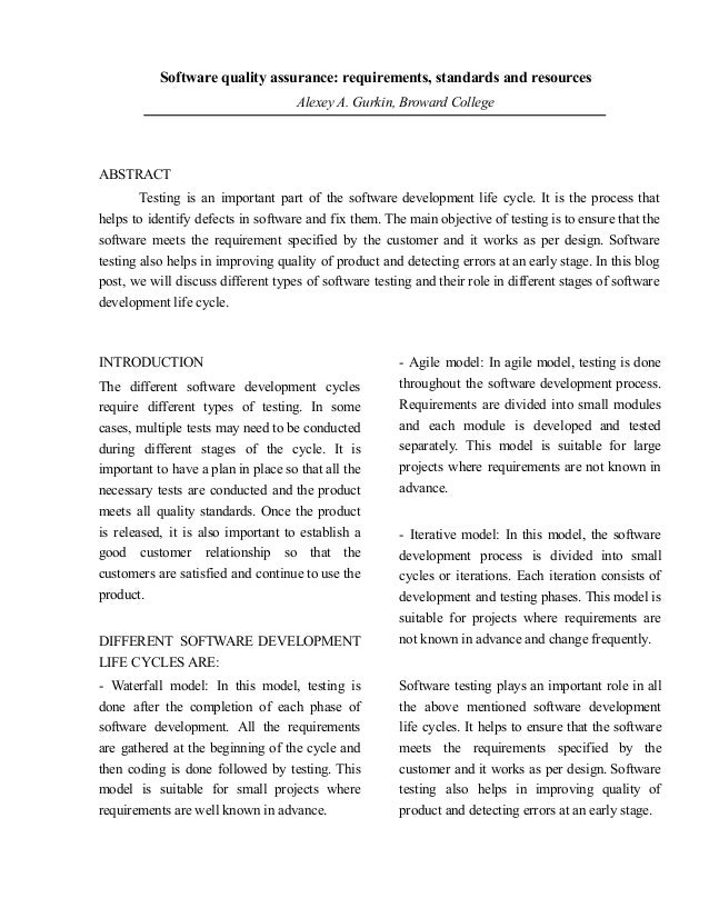 Software quality assurance: requirements, standards and resources
Alexey A. Gurkin, Broward College
Author: Alex Gurkin (Alexey A. Gurkin)
ABSTRACT
Testing is an important part of the software development life cycle. It is the process that
helps to identify defects in software and fix them. The main objective of testing is to ensure that the
software meets the requirement specified by the customer and it works as per design. Software
testing also helps in improving quality of product and detecting errors at an early stage. In this blog
post, we will discuss different types of software testing and their role in different stages of software
development life cycle.
INTRODUCTION
The different software development cycles
require different types of testing. In some
cases, multiple tests may need to be conducted
during different stages of the cycle. It is
important to have a plan in place so that all the
necessary tests are conducted and the product
meets all quality standards. Once the product
is released, it is also important to establish a
good customer relationship so that the
customers are satisfied and continue to use the
product.
DIFFERENT SOFTWARE DEVELOPMENT
LIFE CYCLES ARE:
- Waterfall model: In this model, testing is
done after the completion of each phase of
software development. All the requirements
are gathered at the beginning of the cycle and
then coding is done followed by testing. This
model is suitable for small projects where
requirements are well known in advance.
- Agile model: In agile model, testing is done
throughout the software development process.
Requirements are divided into small modules
and each module is developed and tested
separately. This model is suitable for large
projects where requirements are not known in
advance.
- Iterative model: In this model, the software
development process is divided into small
cycles or iterations. Each iteration consists of
development and testing phases. This model is
suitable for projects where requirements are
not known in advance and change frequently.
Software testing plays an important role in all
the above mentioned software development
life cycles. It helps to ensure that the software
meets the requirements specified by the
customer and it works as per design. Software
testing also helps in improving quality of
product and detecting errors at an early stage.
 