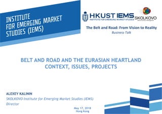BELT AND ROAD AND THE EURASIAN HEARTLAND
CONTEXT, ISSUES, PROJECTS
ALEXEY KALININ
SKOLKOVO Institute for Emerging Market Studies (IEMS)
Director
May 17, 2018
Hong Kong
	
  
The	
  Belt	
  and	
  Road:	
  From	
  Vision	
  to	
  Reality	
  
Business	
  Talk	
  
 