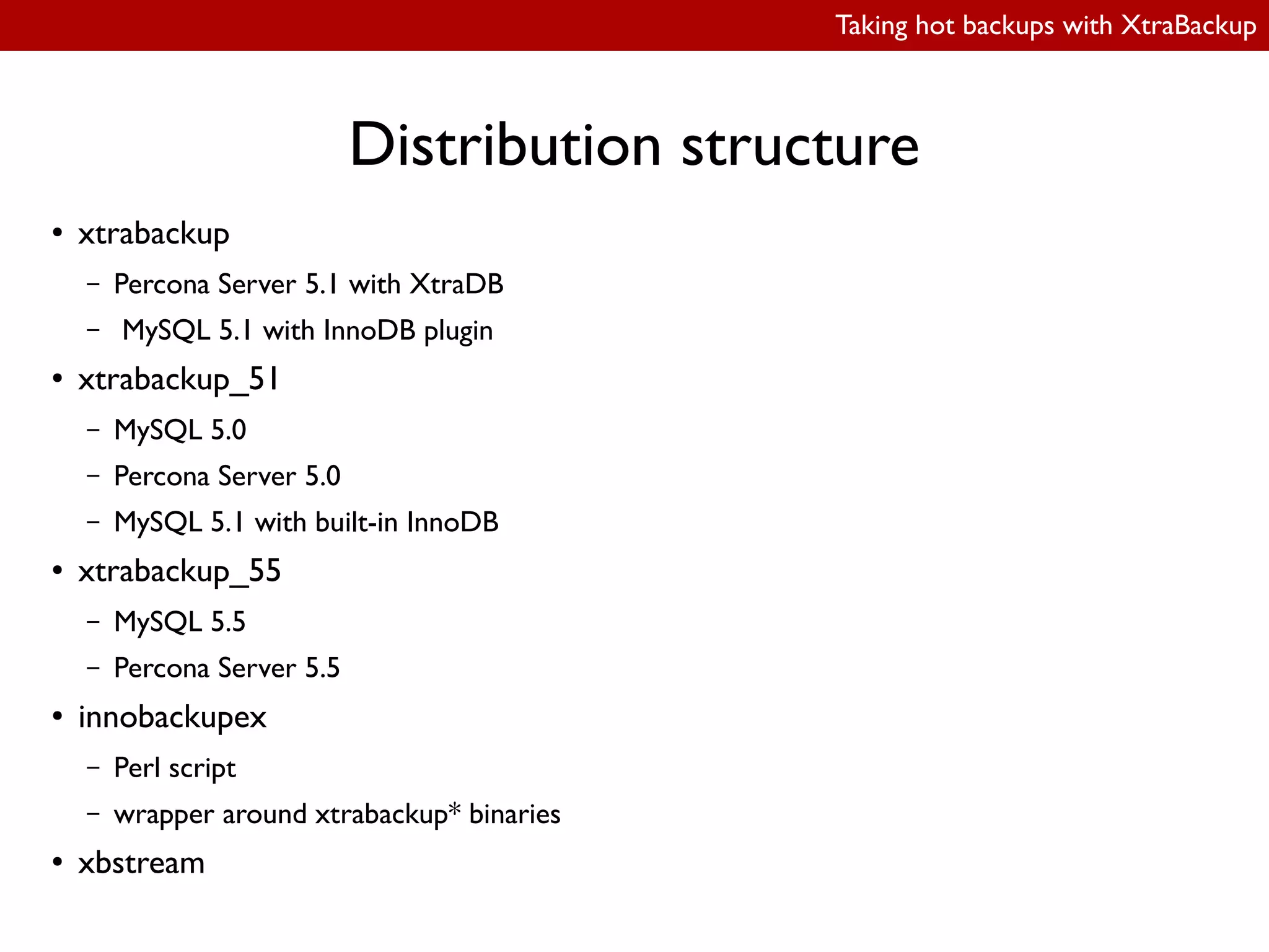 Taking hot backups with XtraBackup
Distribution structure
● xtrabackup
– Percona Server 5.1 with XtraDB
– MySQL 5.1 with InnoDB plugin
● xtrabackup_51
– MySQL 5.0
– Percona Server 5.0
– MySQL 5.1 with built-in InnoDB
● xtrabackup_55
– MySQL 5.5
– Percona Server 5.5
● innobackupex
– Perl script
– wrapper around xtrabackup* binaries
● xbstream
 