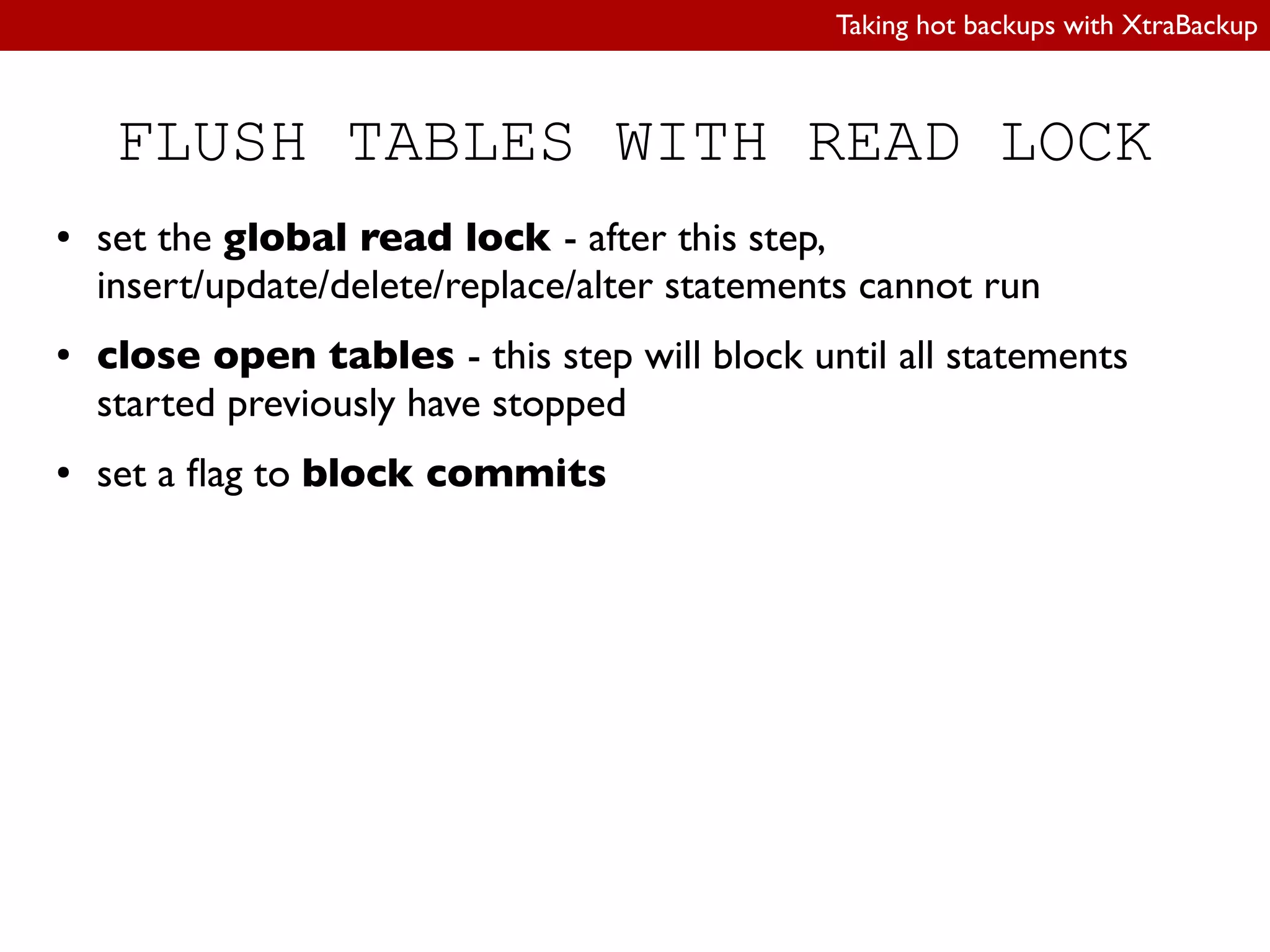 Taking hot backups with XtraBackup
FLUSH TABLES WITH READ LOCK
● set the global read lock - after this step,
insert/update/delete/replace/alter statements cannot run
● close open tables - this step will block until all statements
started previously have stopped
● set a lag to block commits
 