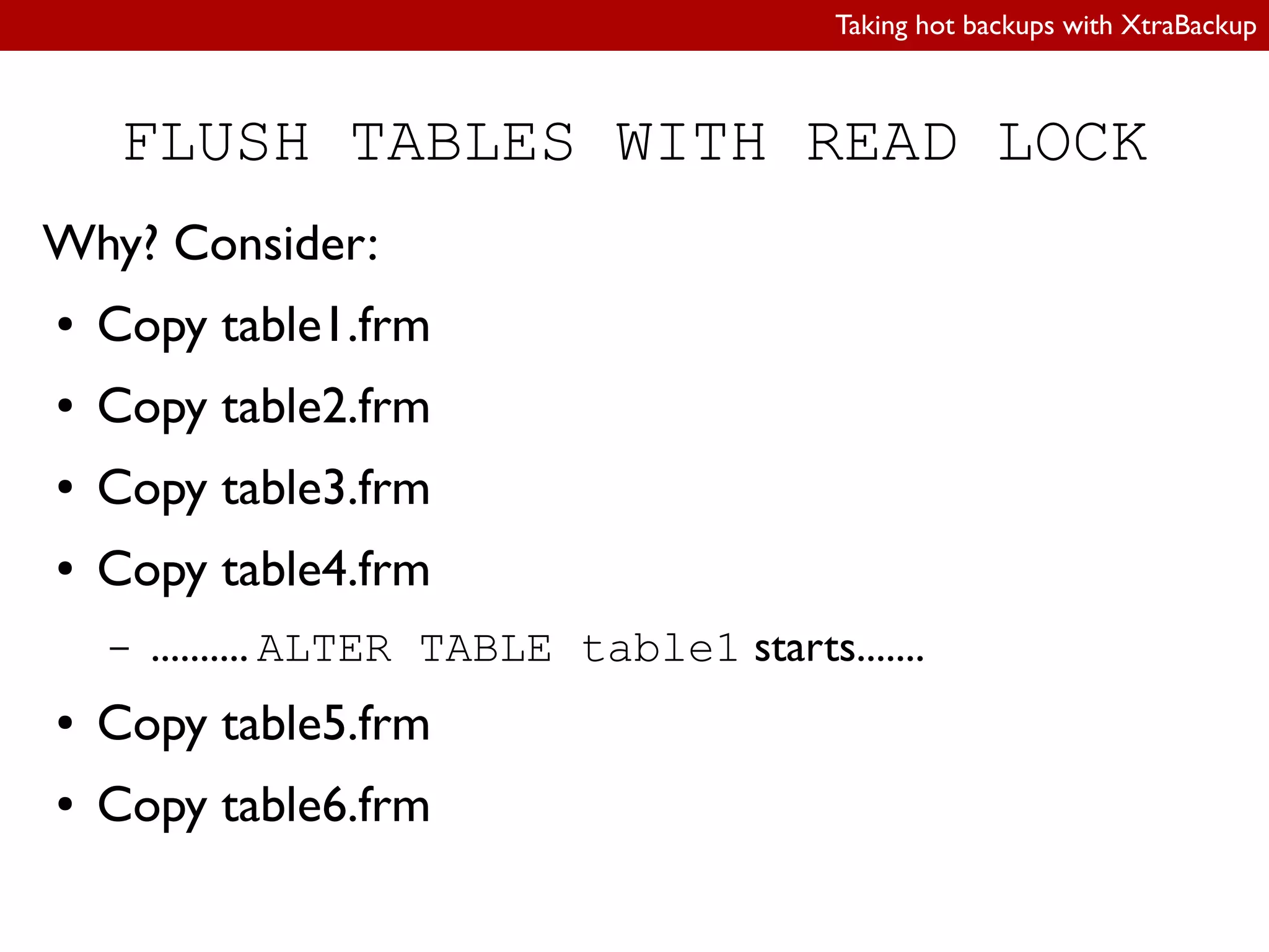 Taking hot backups with XtraBackup
FLUSH TABLES WITH READ LOCK
Why? Consider:
● Copy table1.frm
● Copy table2.frm
● Copy table3.frm
● Copy table4.frm
– .......... ALTER TABLE table1 starts.......
● Copy table5.frm
● Copy table6.frm
 