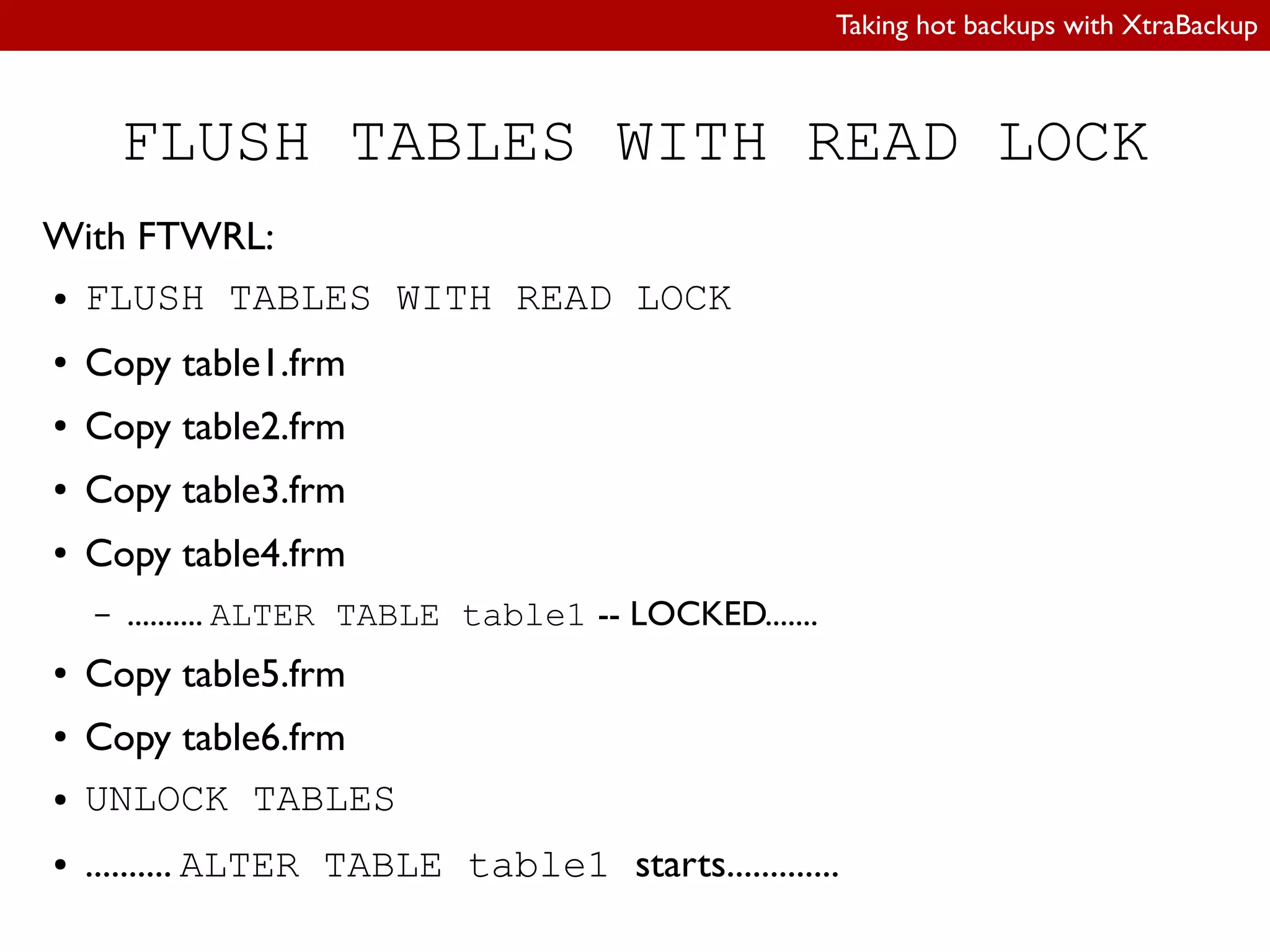 Taking hot backups with XtraBackup
FLUSH TABLES WITH READ LOCK
With FTWRL:
● FLUSH TABLES WITH READ LOCK
● Copy table1.frm
● Copy table2.frm
● Copy table3.frm
● Copy table4.frm
– .......... ALTER TABLE table1 -- LOCKED.......
● Copy table5.frm
● Copy table6.frm
● UNLOCK TABLES
● .......... ALTER TABLE table1 starts.............
 