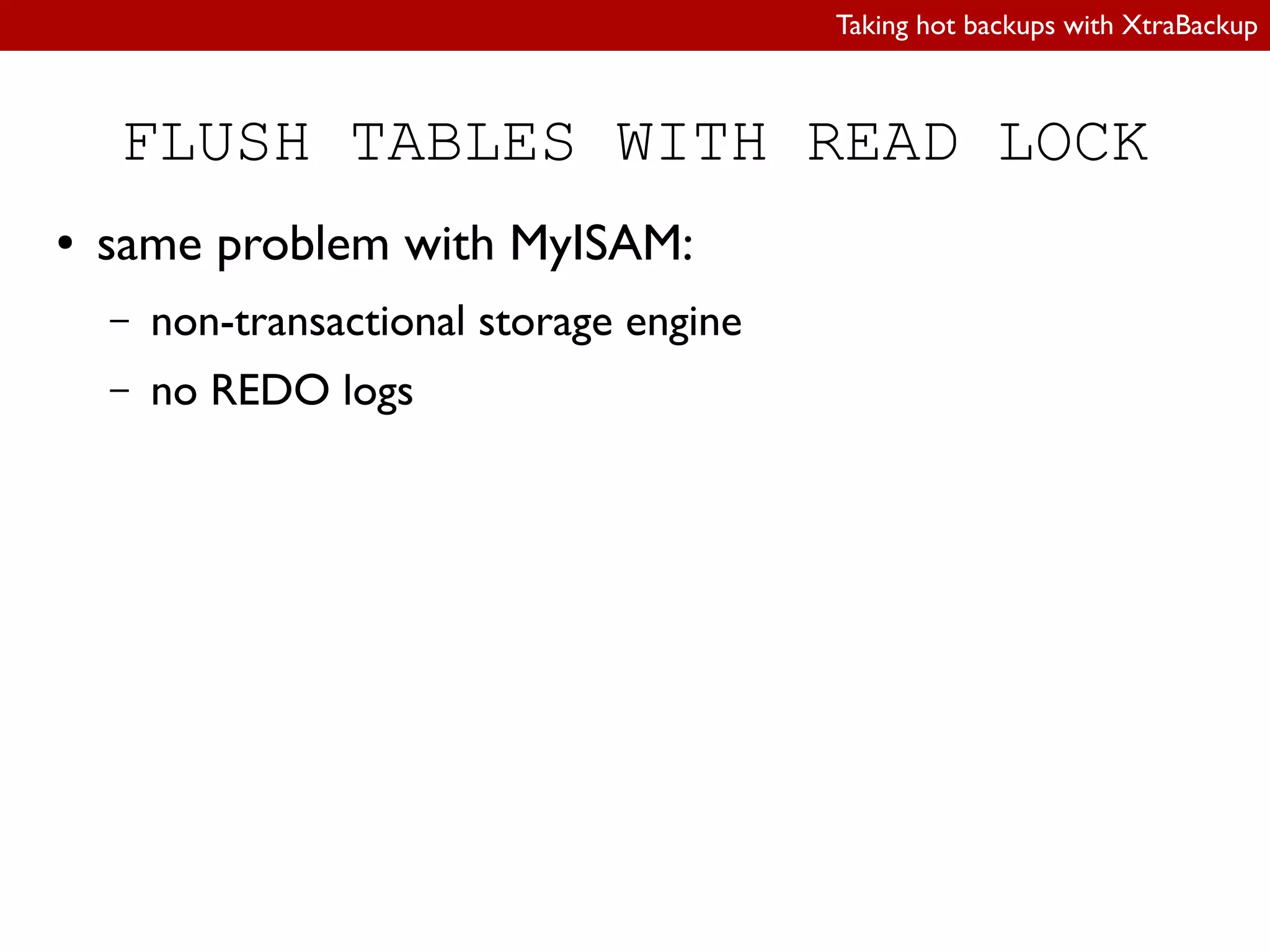 Taking hot backups with XtraBackup
FLUSH TABLES WITH READ LOCK
● same problem with MyISAM:
– non-transactional storage engine
– no REDO logs
 