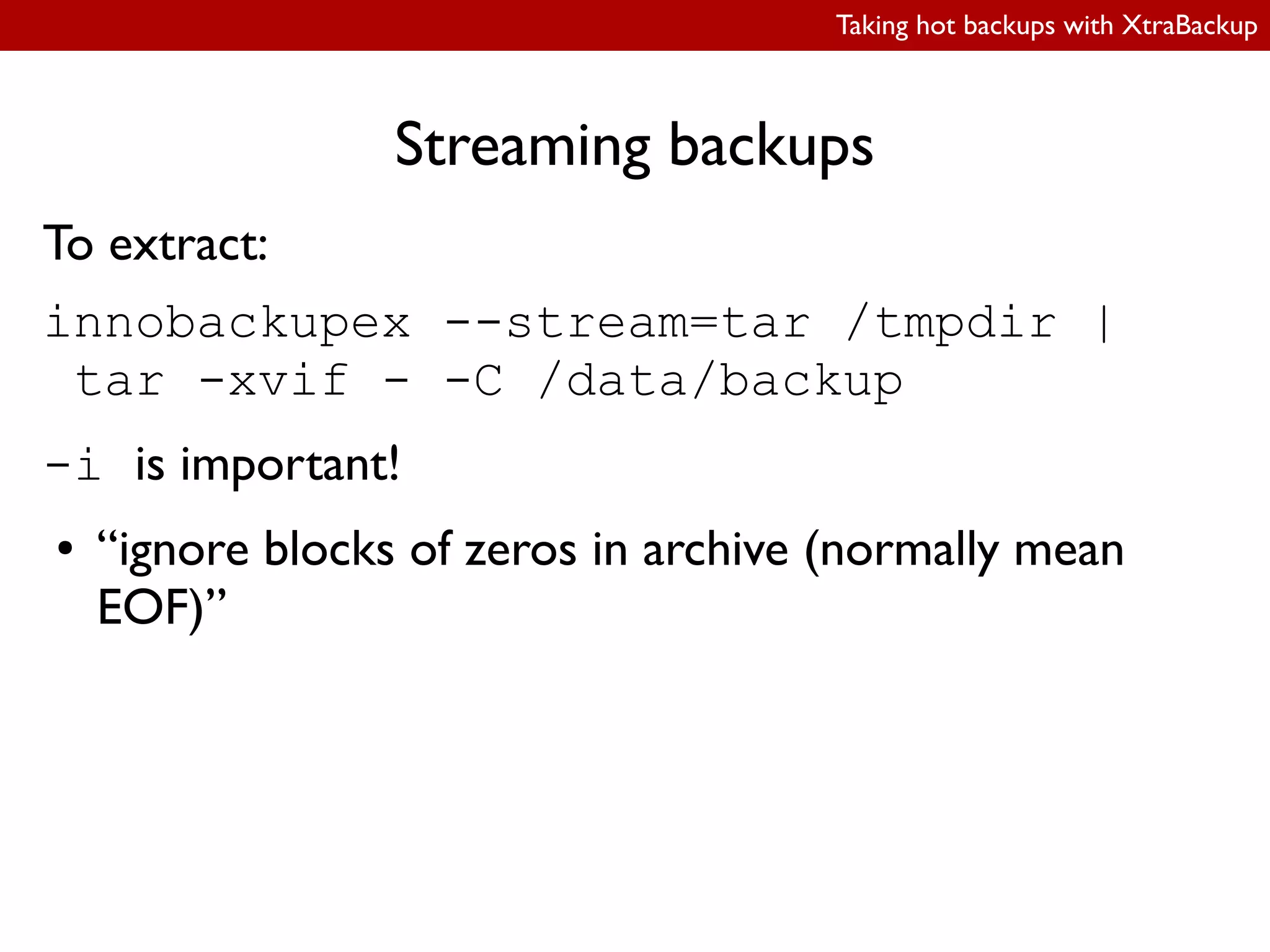 Taking hot backups with XtraBackup
Streaming backups
To extract:
innobackupex --stream=tar /tmpdir |
tar -xvif - -C /data/backup
-i is important!
● “ignore blocks of zeros in archive (normally mean
EOF)”
 