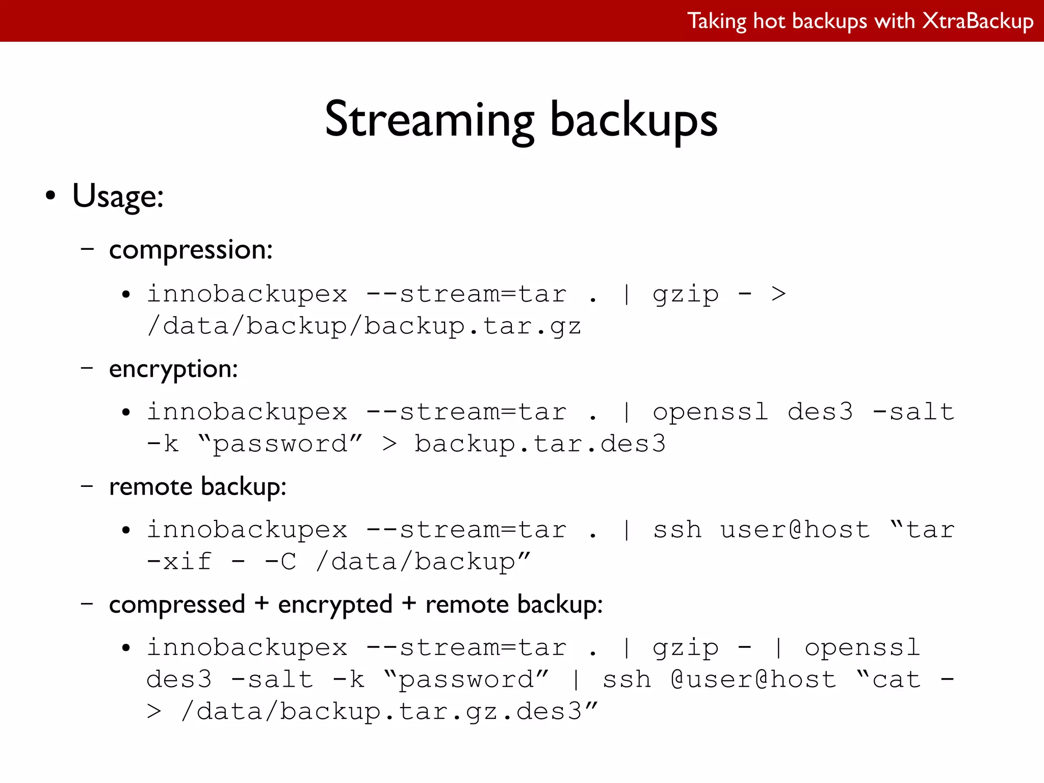 Taking hot backups with XtraBackup
Streaming backups
● Usage:
– compression:
● innobackupex --stream=tar . | gzip - >
/data/backup/backup.tar.gz
– encryption:
● innobackupex --stream=tar . | openssl des3 -salt
-k “password” > backup.tar.des3
– remote backup:
● innobackupex --stream=tar . | ssh user@host “tar
-xif - -C /data/backup”
– compressed + encrypted + remote backup:
● innobackupex --stream=tar . | gzip - | openssl
des3 -salt -k “password” | ssh @user@host “cat -
> /data/backup.tar.gz.des3”
 