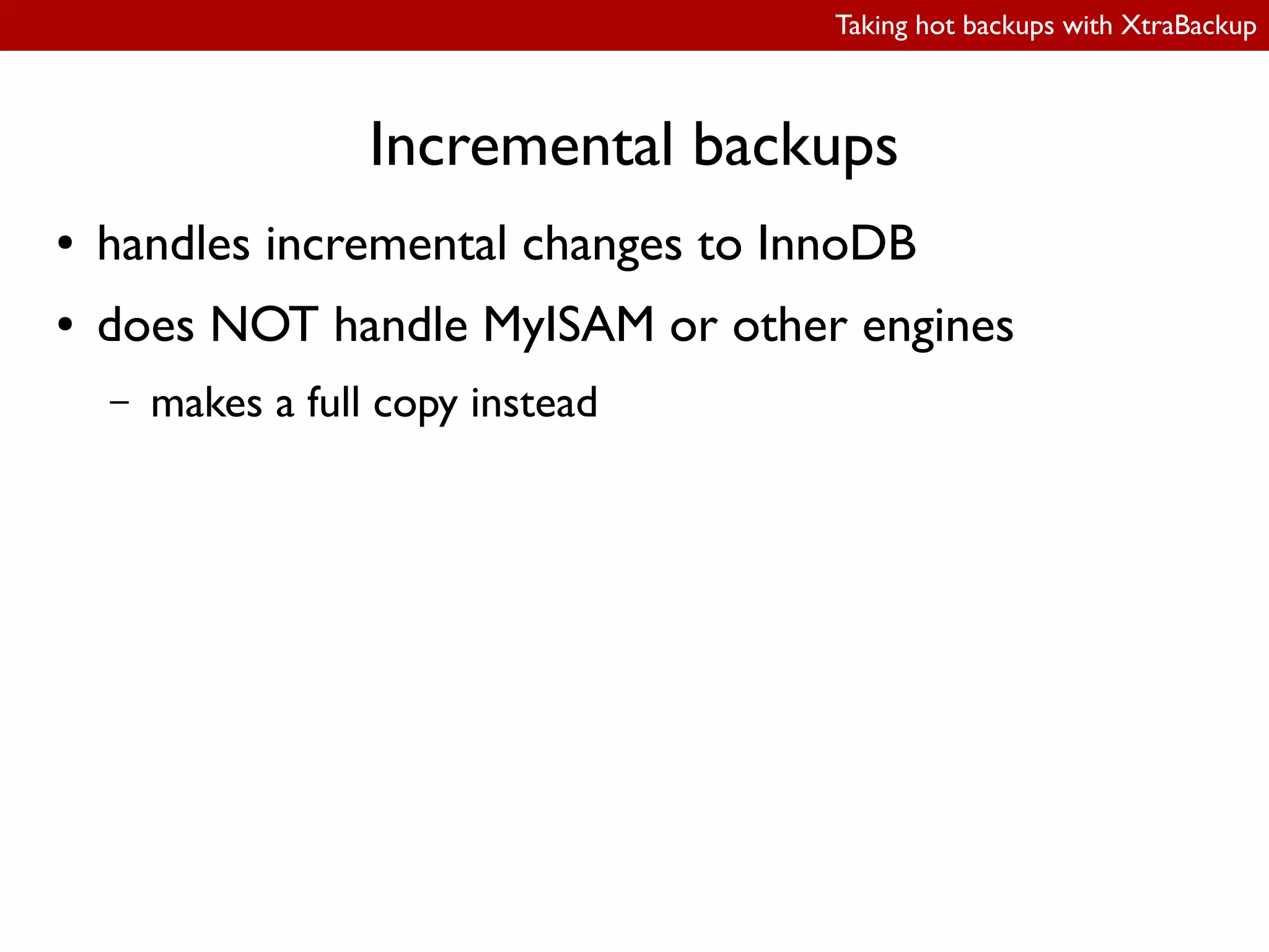Taking hot backups with XtraBackup
Incremental backups
● handles incremental changes to InnoDB
● does NOT handle MyISAM or other engines
– makes a full copy instead
 