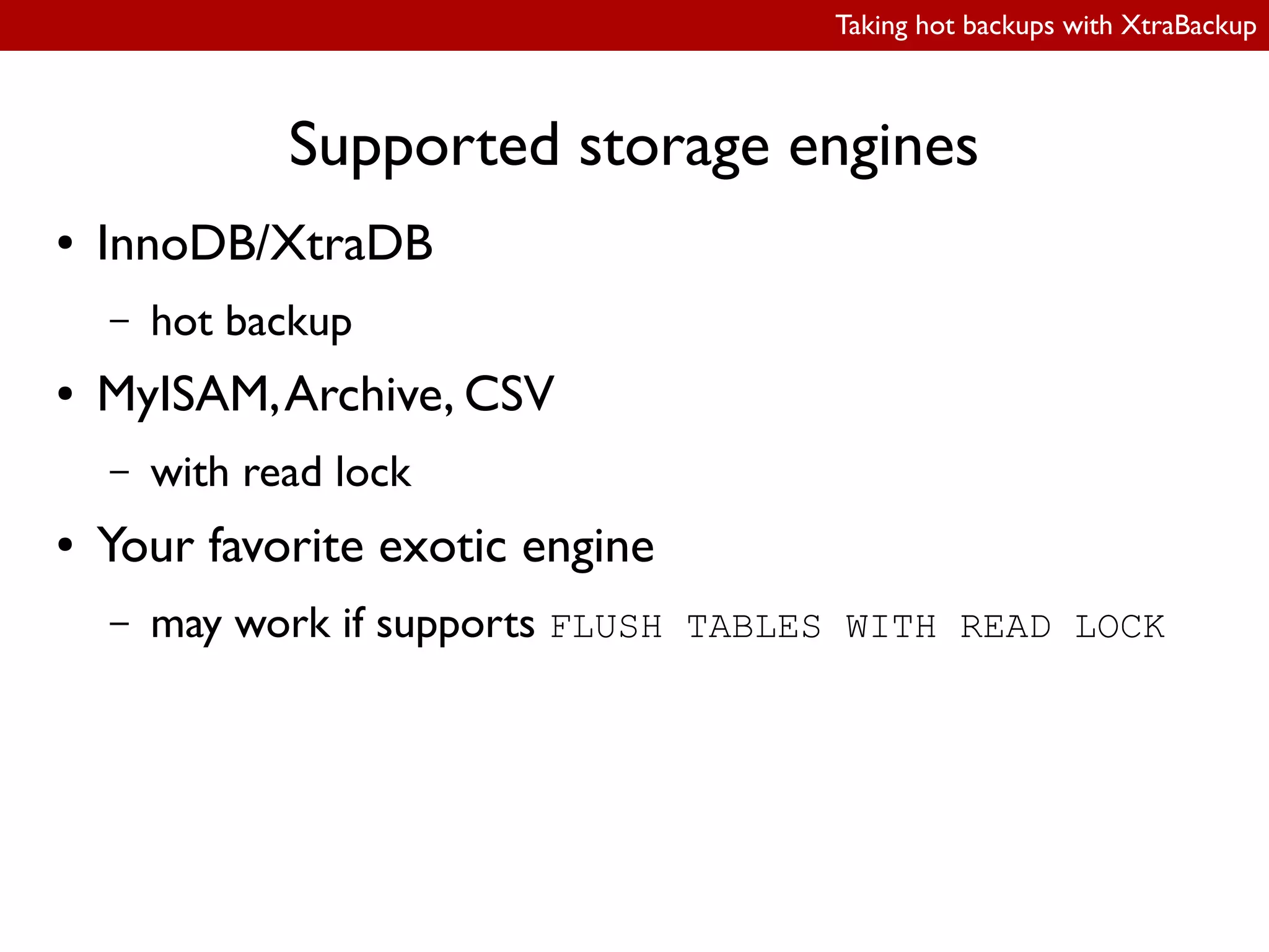 Taking hot backups with XtraBackup
Supported storage engines
● InnoDB/XtraDB
– hot backup
● MyISAM,Archive, CSV
– with read lock
● Your favorite exotic engine
– may work if supports FLUSH TABLES WITH READ LOCK
 