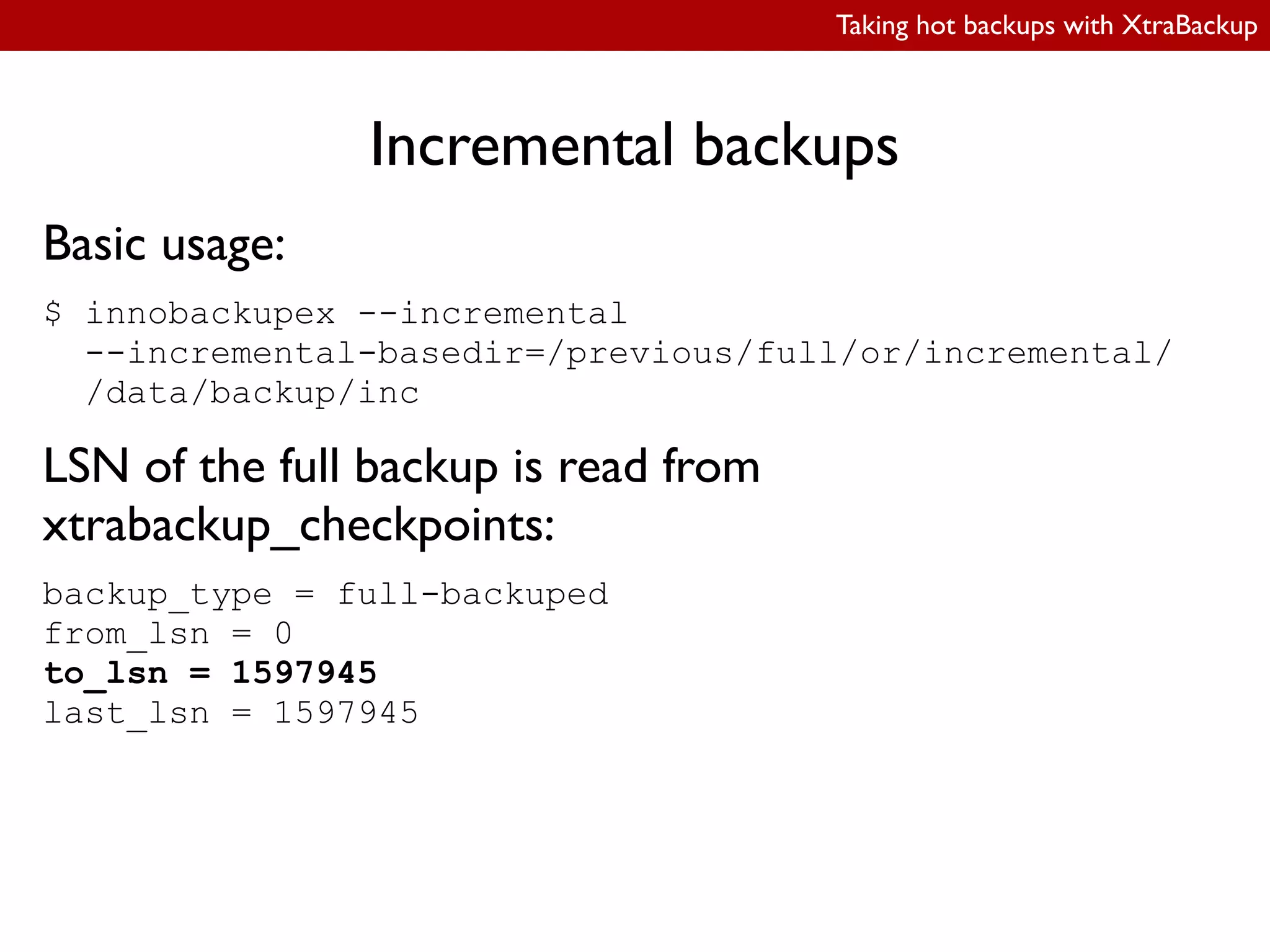 Taking hot backups with XtraBackup
Incremental backups
Basic usage:
$ innobackupex --incremental
--incremental-basedir=/previous/full/or/incremental/
/data/backup/inc
LSN of the full backup is read from
xtrabackup_checkpoints:
backup_type = full-backuped
from_lsn = 0
to_lsn = 1597945
last_lsn = 1597945
 